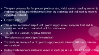  The spark generated by this process produces heat, which remove metal by erosion &
evaporation. In this machining process both the workpiece and tool must be made by
conductive material.
 Construction :
 This system consists of shaped tool , power supply source, dielectric fluid and its
circulation line & servo controlled tool feed mechanism .
 Tool acts as a Cathode (Negative terminal)
 Workpiece acts as Anode (positive terminal)
 Terminals are connected to DC power supply to create potential difference between
work and tool
 Distance between work and tool is known as spark gap & it is filled by dielectric fluid
 
