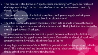  This process is also known as “ spark erosion machining” or “Spark over initiated
discharge machining” , as the removal of metal occurs due to erosion caused by
electric spark.
 This machine consists of a dielectric medium, tool ,power supply, rack & pinion
mechanism, speed reduction gear box & an electric circuit.
 The job is connected to positive terminal , which acts as anode whereas the tool is
connected to negative terminal which acts as cathode. Both job & tool is seperated by
a small gap known as Spark gap.
 When appropriate amount of current is passed between tool and job , dielectric
solution occupies the gap & causes breakdown. Due to this an electrical spark with
appropriate force & velocity hits the surface of the job
 A very high temperature of about 1000°c is generated and this temperature melts the
metal. This melten metal are thrown into the gap by electrostatic forces and are
finally drived away by dielectric flowing fluid.
 