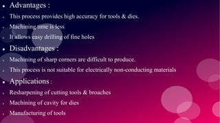  Advantages :
 This process provides high accuracy for tools & dies.
 Machining time is less
 It allows easy drilling of fine holes
 Disadvantages :
 Machining of sharp corners are difficult to produce.
 This process is not suitable for electrically non-conducting materials
 Applications :
 Resharpening of cutting tools & broaches
 Machining of cavity for dies
 Manufacturing of tools
 