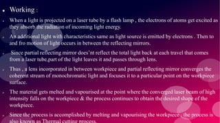  Working :
 When a light is projected on a laser tube by a flash lamp , the electrons of atoms get excited as
they absorb the radiation of incoming light energy.
 An additional light with characteristics same as light source is emitted by electrons . Then to
and fro motion of light occurs in between the reflecting mirrors.
 Since partial reflecting mirror does’nt reflect the total light back at each travel that comes
from a laser tube,part of the light leaves it and passes through lens.
 Thus , a lens incorporated in between workpiece and partial reflecting mirror converges the
coherent stream of monochromatic light and focuses it to a particular point on the workpiece
surface.
 The material gets melted and vapourised at the point where the converged laser beam of high
intensity falls on the workpiece & the process continues to obtain the desired shape of the
workpiece.
 Since the process is accomplished by melting and vapourising the workpiece , the process is
 