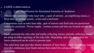  LASER is abbreviated as
 Light Amplification for Stimulated Emission of Radiation
 This system consists of ruby laser tube , a pair of mirrors , an amplifying source, a
flash tube , a cooling system , a lens and a enclosure
 Components such as ruby laser tube , pair of mirrors and flash tube are positioned
within the enclosure . Power supply , coolant system and lens are located outside the
enclosure.
 Flash surrounds the ruby tube and totally reflecting mirror, partially reflecting mirror
are setup at either openings of the ruby tube. Depending upon the application the
lasers employed can be solid or gaseous type.
 The solid laser type provides shorter duration of laser beam , while the gaseous type
provides continuous laser beam and are best suited for cutting and welding
operations.
 