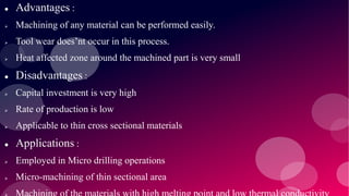  Advantages :
 Machining of any material can be performed easily.
 Tool wear does’nt occur in this process.
 Heat affected zone around the machined part is very small
 Disadvantages :
 Capital investment is very high
 Rate of production is low
 Applicable to thin cross sectional materials
 Applications :
 Employed in Micro drilling operations
 Micro-machining of thin sectional area
 