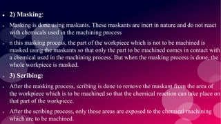  2) Masking:
 Masking is done using maskants. These maskants are inert in nature and do not react
with chemicals used in the machining process
 n this masking process, the part of the workpiece which is not to be machined is
masked using the maskants so that only the part to be machined comes in contact with
a chemical used in the machining process. But when the masking process is done, the
whole workpiece is masked.
 3) Scribing:
 After the masking process, scribing is done to remove the maskant from the area of
the workpiece which is to be machined so that the chemical reaction can take place on
that part of the workpiece.
 After the scribing process, only those areas are exposed to the chemical machining
which are to be machined.
 