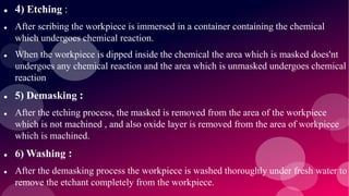  4) Etching :
 After scribing the workpiece is immersed in a container containing the chemical
which undergoes chemical reaction.
 When the workpiece is dipped inside the chemical the area which is masked does'nt
undergoes any chemical reaction and the area which is unmasked undergoes chemical
reaction
 5) Demasking :
 After the etching process, the masked is removed from the area of the workpiece
which is not machined , and also oxide layer is removed from the area of workpiece
which is machined.
 6) Washing :
 After the demasking process the workpiece is washed thoroughly under fresh water to
remove the etchant completely from the workpiece.
 