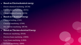  Based on Electrochemical energy
 Electro chemical machining (ECM)
 Electro chemical grinding (ECG)
 Electro chemical honing (ECH)
 Based on Chemical Energy
 Chemical etching (ChE)
 Chemical machining (ChM)
 Hot chlorine machining (HCM)
 Based on Thermo-electrical Energy
 Plasma arc machining (PAM)
 Electron beam machining (EBM)
 Laser beam machining (LBM)
 Ion beam machining (IBM)
 