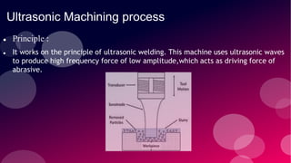 Ultrasonic Machining process
 Principle :
 It works on the principle of ultrasonic welding. This machine uses ultrasonic waves
to produce high frequency force of low amplitude,which acts as driving force of
abrasive.
 