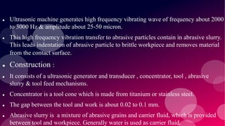  Ultrasonic machine generates high frequency vibrating wave of frequency about 2000
to 3000 Hz & amplitude about 25-50 micron.
 This high frequency vibration transfer to abrasive particles contain in abrasive slurry.
This leads indentation of abrasive particle to brittle workpiece and removes material
from the contact surface.
 Construction :
 It consists of a ultrasonic generator and transducer , concentrator, tool , abrasive
slurry & tool feed mechanisms.
 Concentrator is a tool cone which is made from titanium or stainless steel.
 The gap between the tool and work is about 0.02 to 0.1 mm.
 Abrasive slurry is a mixture of abrasive grains and carrier fluid, which is provided
between tool and workpiece. Generally water is used as carrier fluid.
 
