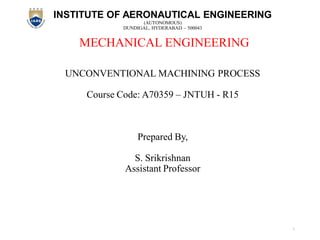 INSTITUTE OF AERONAUTICAL ENGINEERING
(AUTONOMOUS)
DUNDIGAL, HYDERABAD – 500043
MECHANICAL ENGINEERING
UNCONVENTIONAL MACHINING PROCESS
Course Code: A70359 – JNTUH - R15
Prepared By,
S. Srikrishnan
Assistant Professor
1
 