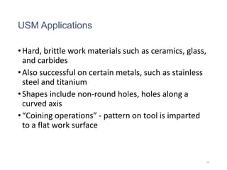USM Applications
•Hard, brittle work materials such as ceramics, glass,
and carbides
•Also successful on certain metals, such as stainless
steel and titanium
•Shapes include non-round holes, holes along a
curved axis
•“Coining operations” - pattern on tool is imparted
to a flat work surface
10
 