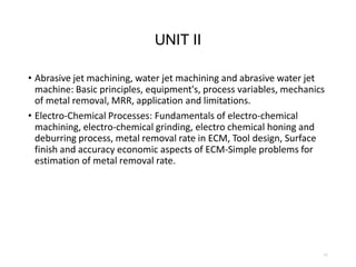 UNIT II
• Abrasive jet machining, water jet machining and abrasive water jet
machine: Basic principles, equipment's, process variables, mechanics
of metal removal, MRR, application and limitations.
• Electro-Chemical Processes: Fundamentals of electro-chemical
machining, electro-chemical grinding, electro chemical honing and
deburring process, metal removal rate in ECM, Tool design, Surface
finish and accuracy economic aspects of ECM-Simple problems for
estimation of metal removal rate.
11
 