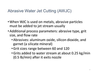 Abrasive Water Jet Cutting (AWJC)
•When WJC is used on metals, abrasive particles
must be added to jet stream usually
•Additional process parameters: abrasive type, grit
size, and flow rate
•Abrasives: aluminum oxide, silicon dioxide, and
garnet (a silicate mineral)
•Grit sizes range between 60 and 120
•Grits added to water stream at about 0.25 kg/min
(0.5 lb/min) after it exits nozzle
14
 