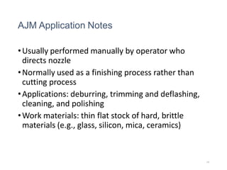 AJM Application Notes
•Usually performed manually by operator who
directs nozzle
•Normally used as a finishing process rather than
cutting process
•Applications: deburring, trimming and deflashing,
cleaning, and polishing
•Work materials: thin flat stock of hard, brittle
materials (e.g., glass, silicon, mica, ceramics)
19
 