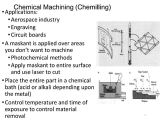 Chemical Machining (Chemilling)
•Applications:
•Aerospace industry
•Engraving
•Circuit boards
•A maskant is applied over areas
you don’t want to machine
•Photochemical methods
•Apply maskant to entire surface
and use laser to cut
•Place the entire part in a chemical
bath (acid or alkali depending upon
the metal)
•Control temperature and time of
exposure to control material
removal 21
 