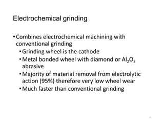 Electrochemical grinding
•Combines electrochemical machining with
conventional grinding
•Grinding wheel is the cathode
•Metal bonded wheel with diamond or Al2O3
abrasive
•Majority of material removal from electrolytic
action (95%) therefore very low wheel wear
•Much faster than conventional grinding
23
 