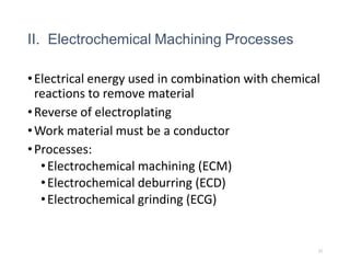 II. Electrochemical Machining Processes
•Electrical energy used in combination with chemical
reactions to remove material
•Reverse of electroplating
•Work material must be a conductor
•Processes:
•Electrochemical machining (ECM)
•Electrochemical deburring (ECD)
•Electrochemical grinding (ECG)
25
 