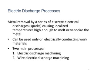 Electric Discharge Processes
Metal removal by a series of discrete electrical
discharges (sparks) causing localized
temperatures high enough to melt or vaporize the
metal
• Can be used only on electrically conducting work
materials
• Two main processes:
1. Electric discharge machining
2. Wire electric discharge machining
31
 