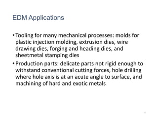 EDM Applications
•Tooling for many mechanical processes: molds for
plastic injection molding, extrusion dies, wire
drawing dies, forging and heading dies, and
sheetmetal stamping dies
•Production parts: delicate parts not rigid enough to
withstand conventional cutting forces, hole drilling
where hole axis is at an acute angle to surface, and
machining of hard and exotic metals
33
 