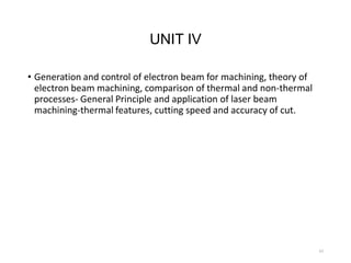 UNIT IV
• Generation and control of electron beam for machining, theory of
electron beam machining, comparison of thermal and non-thermal
processes- General Principle and application of laser beam
machining-thermal features, cutting speed and accuracy of cut.
43
 