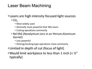 Laser Beam Machining
•Lasers are high intensity focused light sources
• CO2
• Most widely used
• Generally more powerful that YAG lasers
• Cutting operations commonly
• Nd:YAG (Neodymium ions in an Yttrium Aluminum
Garnet)
• Less powerful
• Etching/marking type operations more commonly
•Limited in depth of cut (focus of light)
•Would limit workpiece to less than 1 inch (< ½”
typically)
49
 