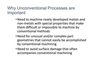 Why Unconventional Processes are
Important
•Need to machine newly developed metals and
non-metals with special properties that make
them difficult or impossible to machine by
conventional methods
•Need for unusual and/or complex part
geometries that cannot easily be accomplished
by conventional machining
•Need to avoid surface damage that often
accompanies conventional machining
5
 