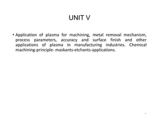 UNIT V
• Application of plasma for machining, metal removal mechanism,
process parameters, accuracy and surface finish and other
applications of plasma in manufacturing industries. Chemical
machining-principle- maskants-etchants-applications.
51
 