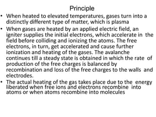 Principle
• When heated to elevated temperatures, gases turn into a
distinctly different type of matter, which is plasma
• When gases are heated by an applied electric field, an
igniter supplies the initial electrons, which accelerate in the
field before colliding and ionizing the atoms. The free
electrons, in turn, get accelerated and cause further
ionization and heating of the gases. The avalanche
continues till a steady state is obtained in which the rate of
production of the free charges is balanced by
recombination and loss of the free charges to the walls and
electrodes.
• The actual heating of the gas takes place due to the energy
liberated when free ions and electrons recombine into
atoms or when atoms recombine into molecules
 