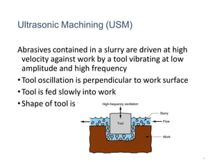 Ultrasonic Machining (USM)
Abrasives contained in a slurry are driven at high
velocity against work by a tool vibrating at low
amplitude and high frequency
•Tool oscillation is perpendicular to work surface
•Tool is fed slowly into work
•Shape of tool is formed in part
8
 