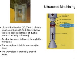 Ultrasonic Machining
• Ultrasonic vibration (20,000 Hz) of very
small amplitudes (0.04-0.08 mm) drive
the form tool (sonotrode) of ductile
material (usually soft steel)
• An abrasive slurry is flowed through the
work area
• The workpiece is brittle in nature (i.e.
glass)
• The workpiece is gradually eroded
away.
9
 