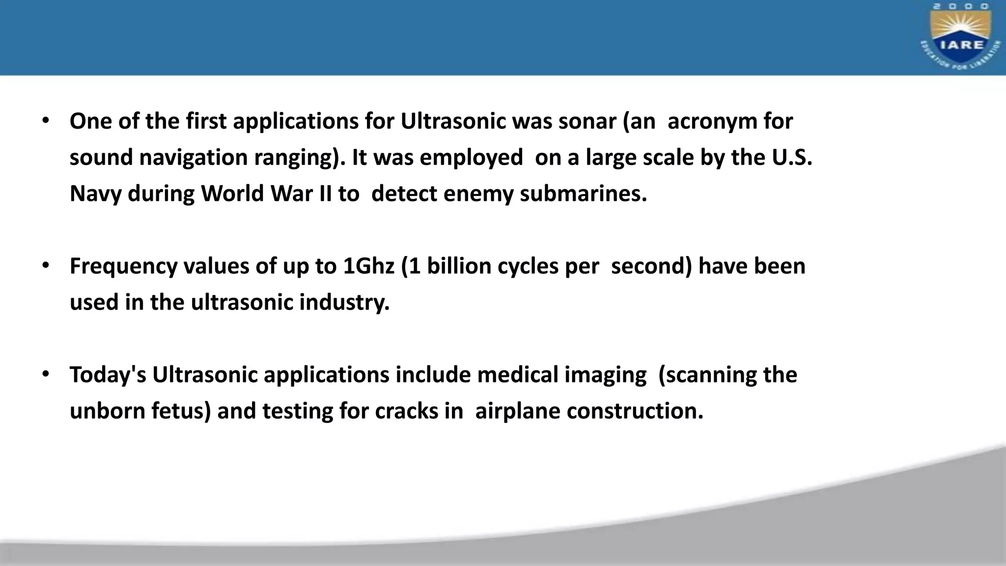 • One of the first applications for Ultrasonic was sonar (an acronym for
sound navigation ranging). It was employed on a large scale by the U.S.
Navy during World War II to detect enemy submarines.
• Frequency values of up to 1Ghz (1 billion cycles per second) have been
used in the ultrasonic industry.
• Today's Ultrasonic applications include medical imaging (scanning the
unborn fetus) and testing for cracks in airplane construction.
 