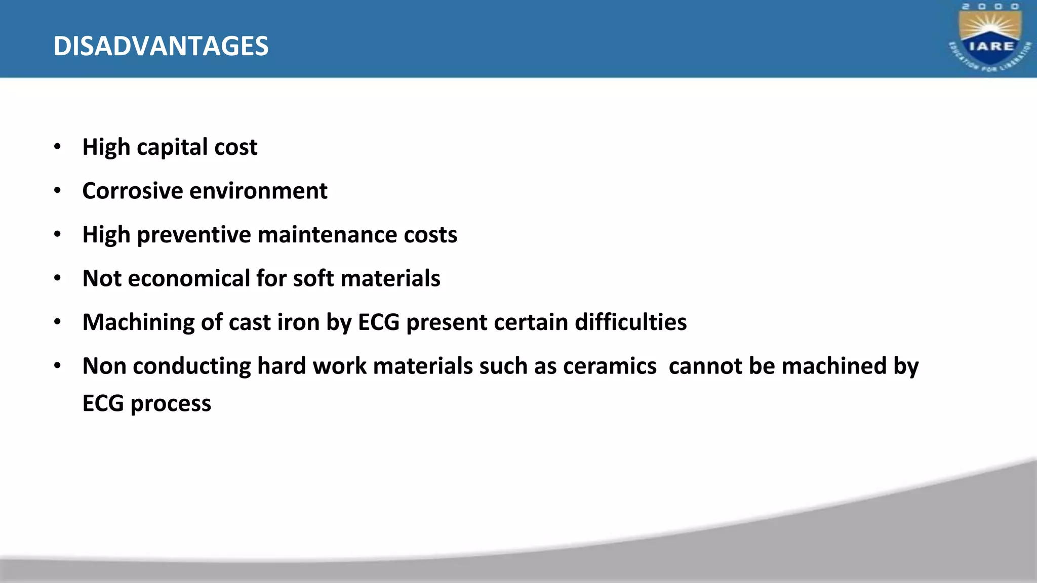 DISADVANTAGES
• High capital cost
• Corrosive environment
• High preventive maintenance costs
• Not economical for soft materials
• Machining of cast iron by ECG present certain difficulties
• Non conducting hard work materials such as ceramics cannot be machined by
ECG process
 