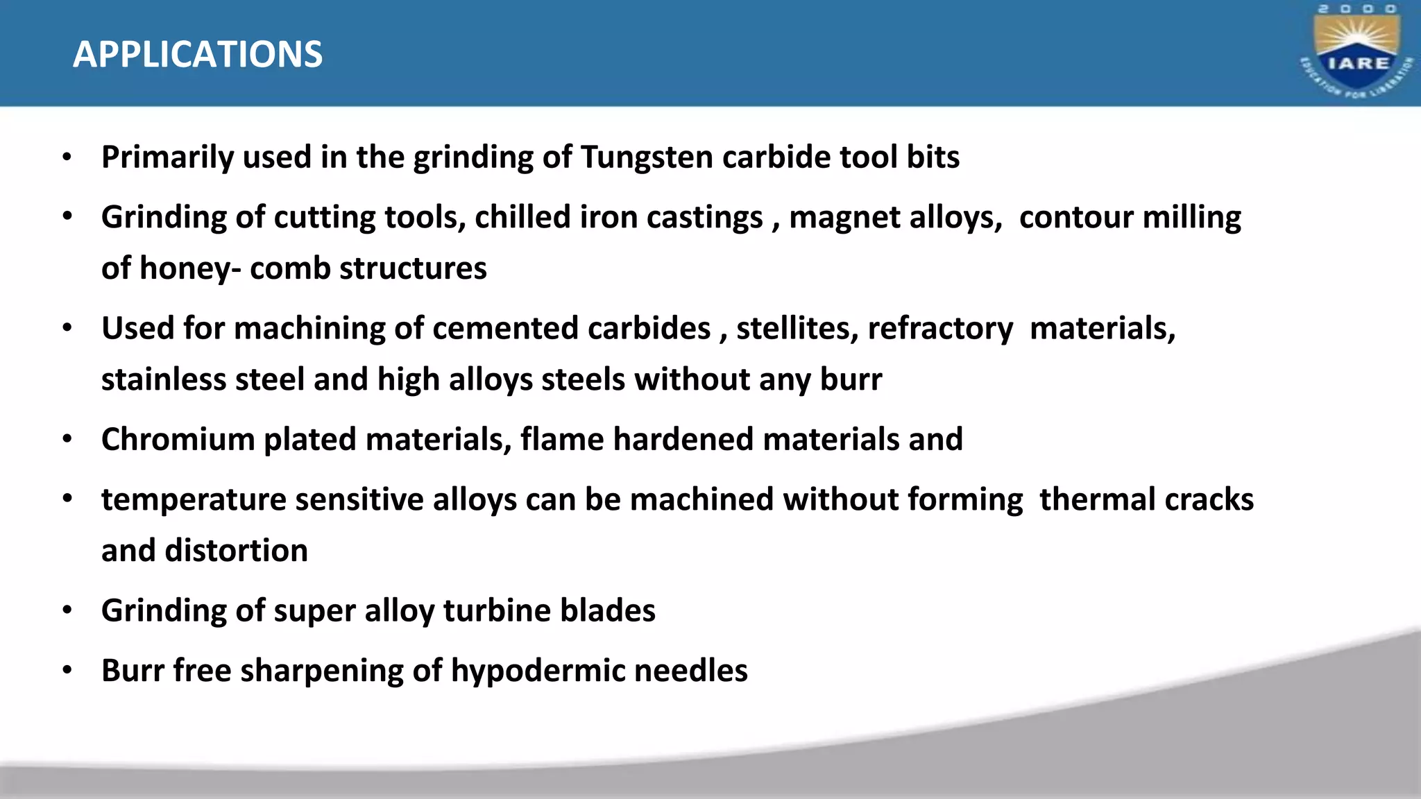 APPLICATIONS
• Primarily used in the grinding of Tungsten carbide tool bits
• Grinding of cutting tools, chilled iron castings , magnet alloys, contour milling
of honey- comb structures
• Used for machining of cemented carbides , stellites, refractory materials,
stainless steel and high alloys steels without any burr
• Chromium plated materials, flame hardened materials and
• temperature sensitive alloys can be machined without forming thermal cracks
and distortion
• Grinding of super alloy turbine blades
• Burr free sharpening of hypodermic needles
 
