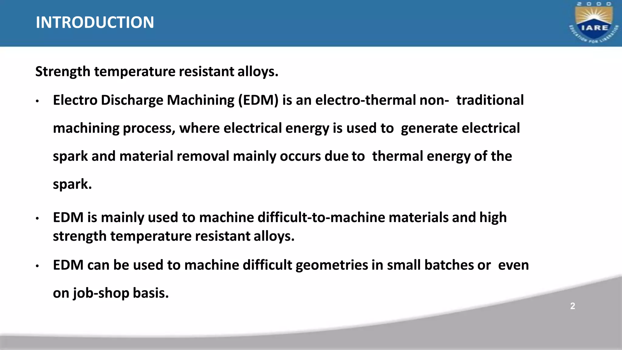 INTRODUCTION
Strength temperature resistant alloys.
• Electro Discharge Machining (EDM) is an electro-thermal non- traditional
machining process, where electrical energy is used to generate electrical
spark and material removal mainly occurs due to thermal energy of the
spark.
• EDM is mainly used to machine difficult-to-machine materials and high
strength temperature resistant alloys.
• EDM can be used to machine difficult geometries in small batches or even
on job-shop basis.
2
 