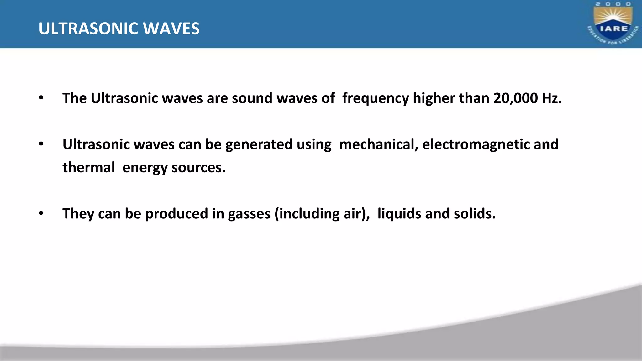 ULTRASONIC WAVES
• The Ultrasonic waves are sound waves of frequency higher than 20,000 Hz.
• Ultrasonic waves can be generated using mechanical, electromagnetic and
thermal energy sources.
• They can be produced in gasses (including air), liquids and solids.
 