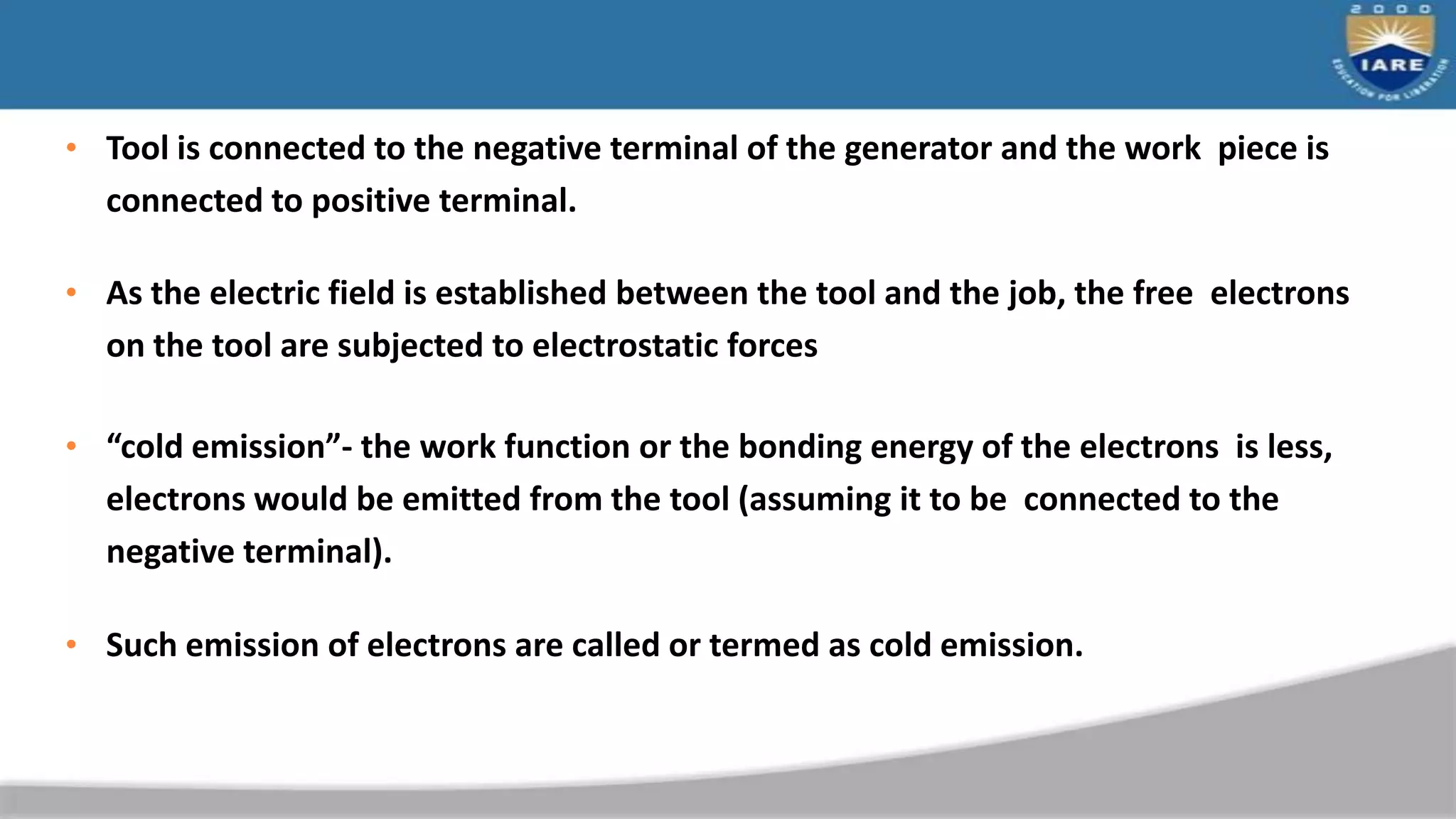 • Tool is connected to the negative terminal of the generator and the work piece is
connected to positive terminal.
• As the electric field is established between the tool and the job, the free electrons
on the tool are subjected to electrostatic forces
• “cold emission”- the work function or the bonding energy of the electrons is less,
electrons would be emitted from the tool (assuming it to be connected to the
negative terminal).
• Such emission of electrons are called or termed as cold emission.
 