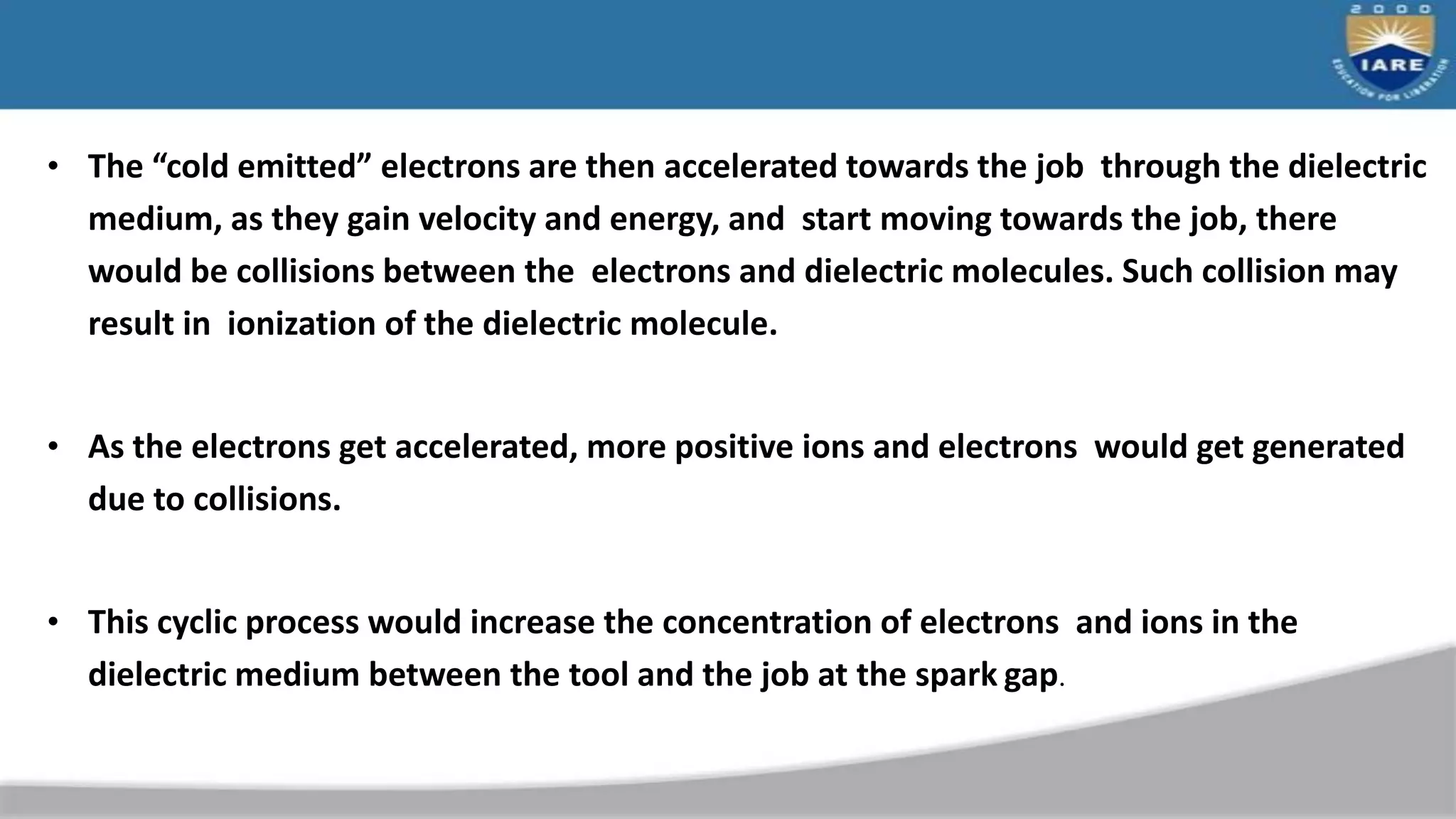 • The “cold emitted” electrons are then accelerated towards the job through the dielectric
medium, as they gain velocity and energy, and start moving towards the job, there
would be collisions between the electrons and dielectric molecules. Such collision may
result in ionization of the dielectric molecule.
• As the electrons get accelerated, more positive ions and electrons would get generated
due to collisions.
• This cyclic process would increase the concentration of electrons and ions in the
dielectric medium between the tool and the job at the spark gap.
 