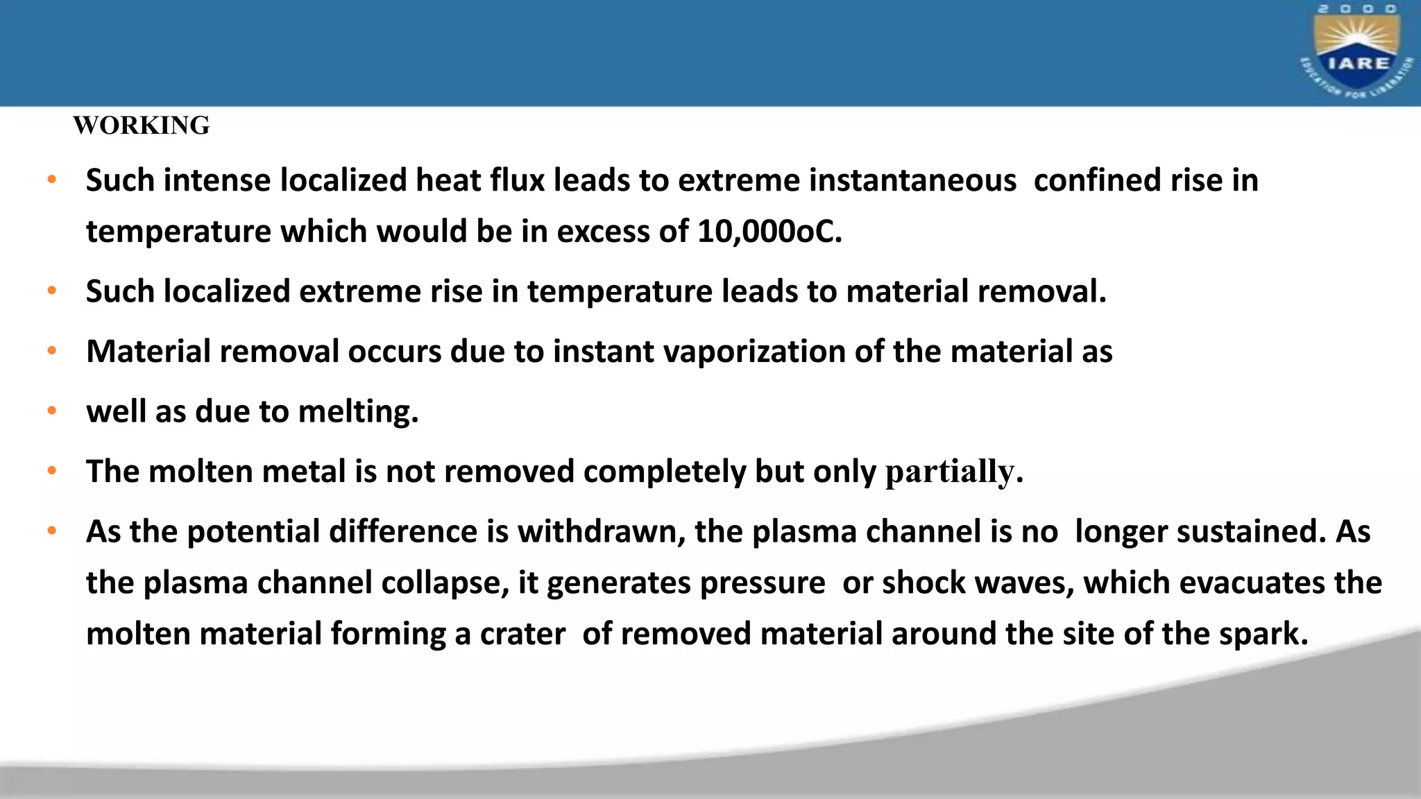 WORKING
• Such intense localized heat flux leads to extreme instantaneous confined rise in
temperature which would be in excess of 10,000oC.
• Such localized extreme rise in temperature leads to material removal.
• Material removal occurs due to instant vaporization of the material as
• well as due to melting.
• The molten metal is not removed completely but only partially.
• As the potential difference is withdrawn, the plasma channel is no longer sustained. As
the plasma channel collapse, it generates pressure or shock waves, which evacuates the
molten material forming a crater of removed material around the site of the spark.
 