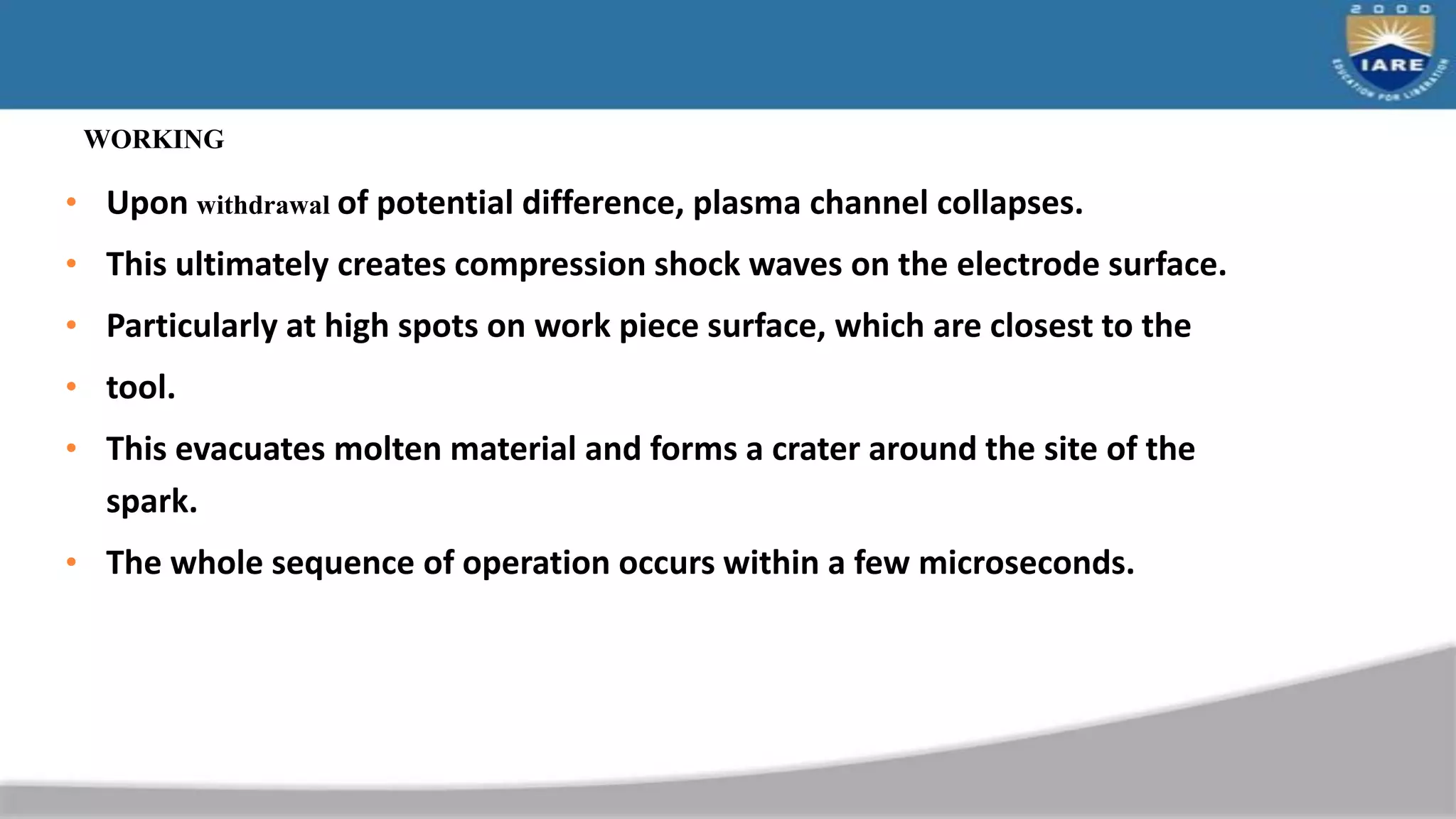 WORKING
• Upon withdrawal of potential difference, plasma channel collapses.
• This ultimately creates compression shock waves on the electrode surface.
• Particularly at high spots on work piece surface, which are closest to the
• tool.
• This evacuates molten material and forms a crater around the site of the
spark.
• The whole sequence of operation occurs within a few microseconds.
 