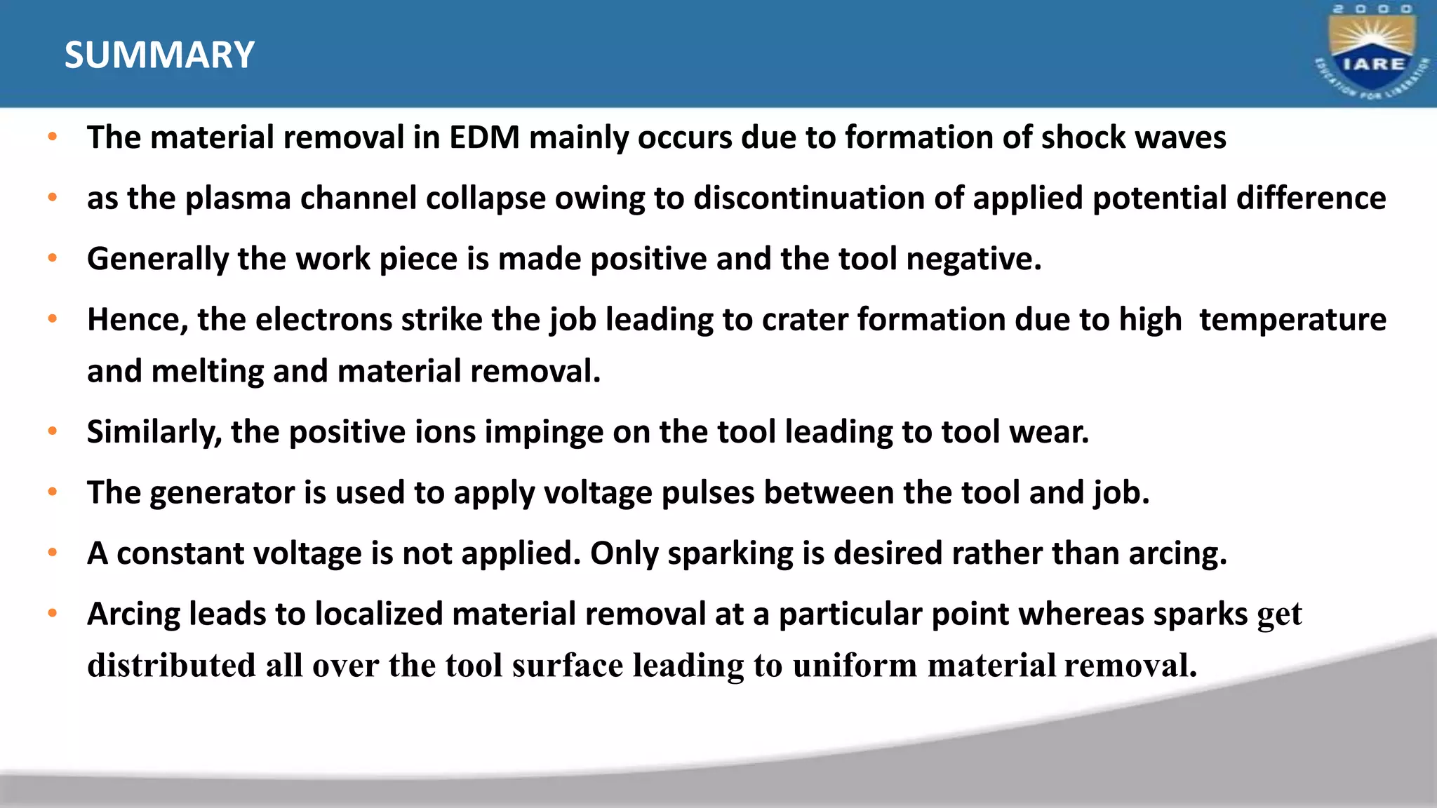 SUMMARY
• The material removal in EDM mainly occurs due to formation of shock waves
• as the plasma channel collapse owing to discontinuation of applied potential difference
• Generally the work piece is made positive and the tool negative.
• Hence, the electrons strike the job leading to crater formation due to high temperature
and melting and material removal.
• Similarly, the positive ions impinge on the tool leading to tool wear.
• The generator is used to apply voltage pulses between the tool and job.
• A constant voltage is not applied. Only sparking is desired rather than arcing.
• Arcing leads to localized material removal at a particular point whereas sparks get
distributed all over the tool surface leading to uniform material removal.
 