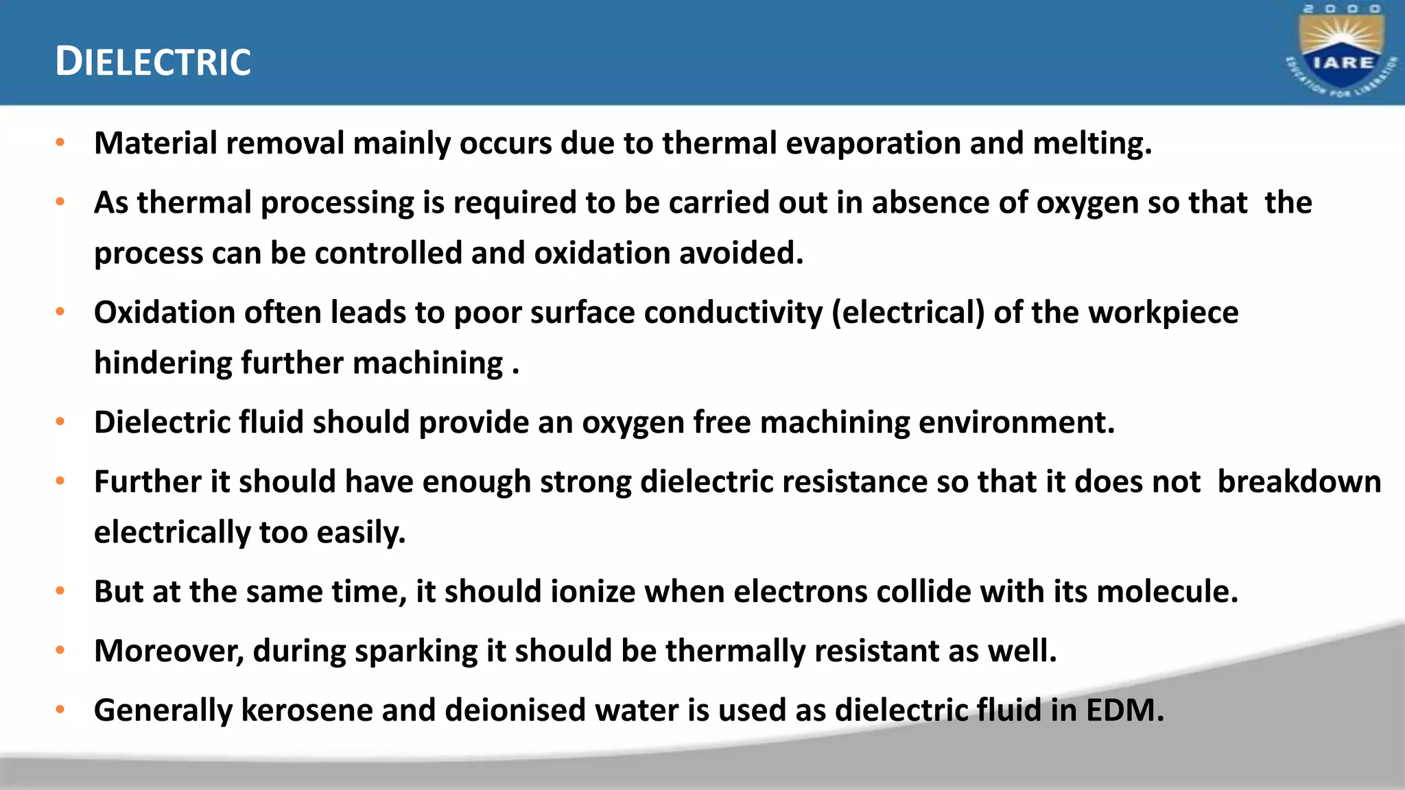 DIELECTRIC
• Material removal mainly occurs due to thermal evaporation and melting.
• As thermal processing is required to be carried out in absence of oxygen so that the
process can be controlled and oxidation avoided.
• Oxidation often leads to poor surface conductivity (electrical) of the workpiece
hindering further machining .
• Dielectric fluid should provide an oxygen free machining environment.
• Further it should have enough strong dielectric resistance so that it does not breakdown
electrically too easily.
• But at the same time, it should ionize when electrons collide with its molecule.
• Moreover, during sparking it should be thermally resistant as well.
• Generally kerosene and deionised water is used as dielectric fluid in EDM.
 