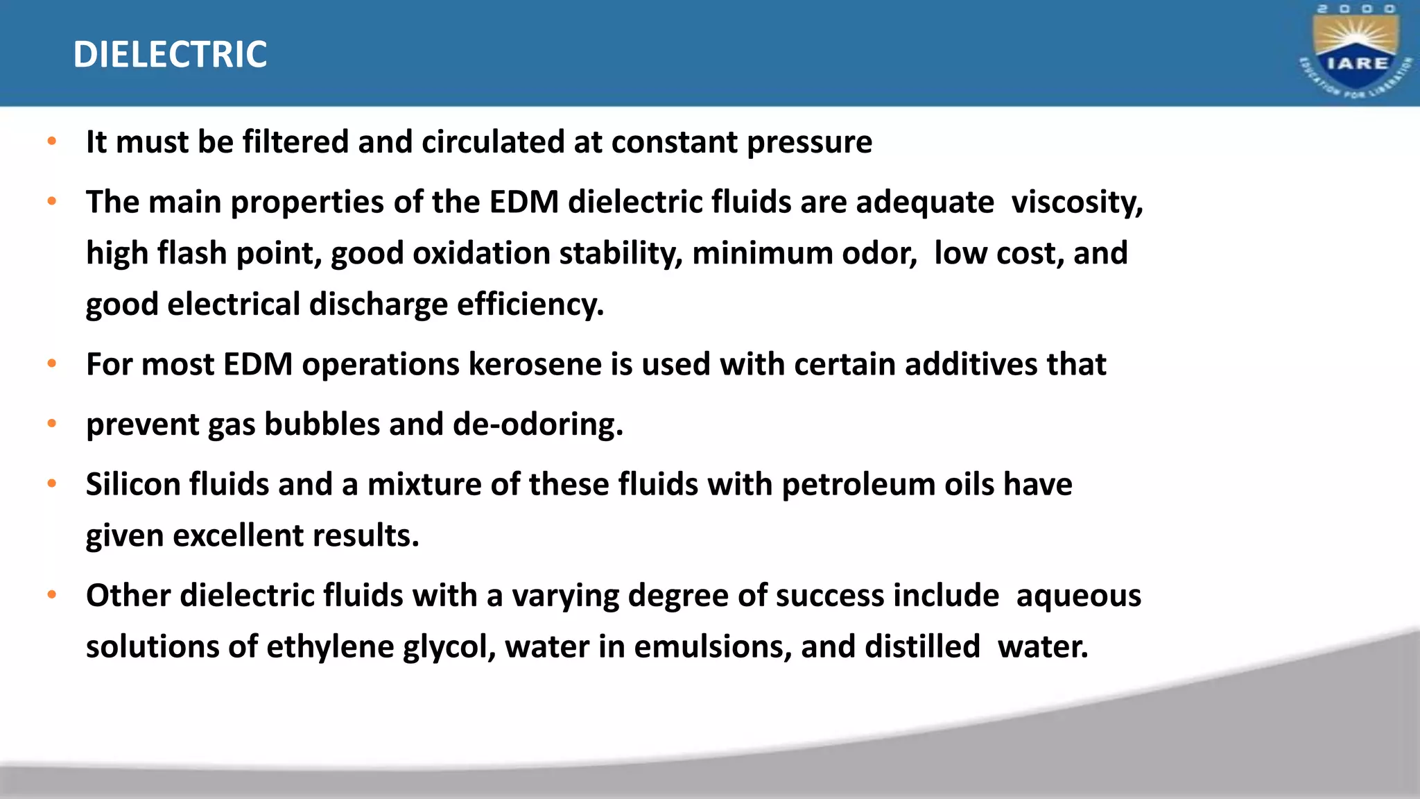 DIELECTRIC
• It must be filtered and circulated at constant pressure
• The main properties of the EDM dielectric fluids are adequate viscosity,
high flash point, good oxidation stability, minimum odor, low cost, and
good electrical discharge efficiency.
• For most EDM operations kerosene is used with certain additives that
• prevent gas bubbles and de-odoring.
• Silicon fluids and a mixture of these fluids with petroleum oils have
given excellent results.
• Other dielectric fluids with a varying degree of success include aqueous
solutions of ethylene glycol, water in emulsions, and distilled water.
 