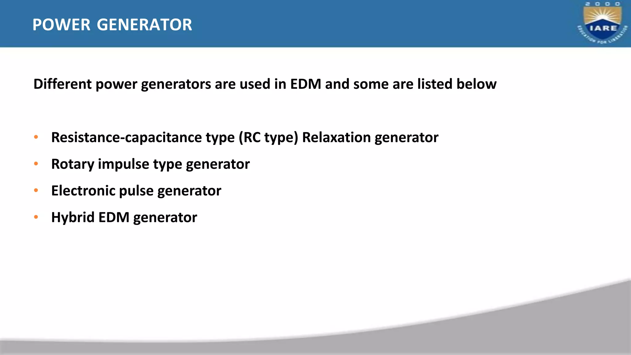 POWER GENERATOR
Different power generators are used in EDM and some are listed below
• Resistance-capacitance type (RC type) Relaxation generator
• Rotary impulse type generator
• Electronic pulse generator
• Hybrid EDM generator
 