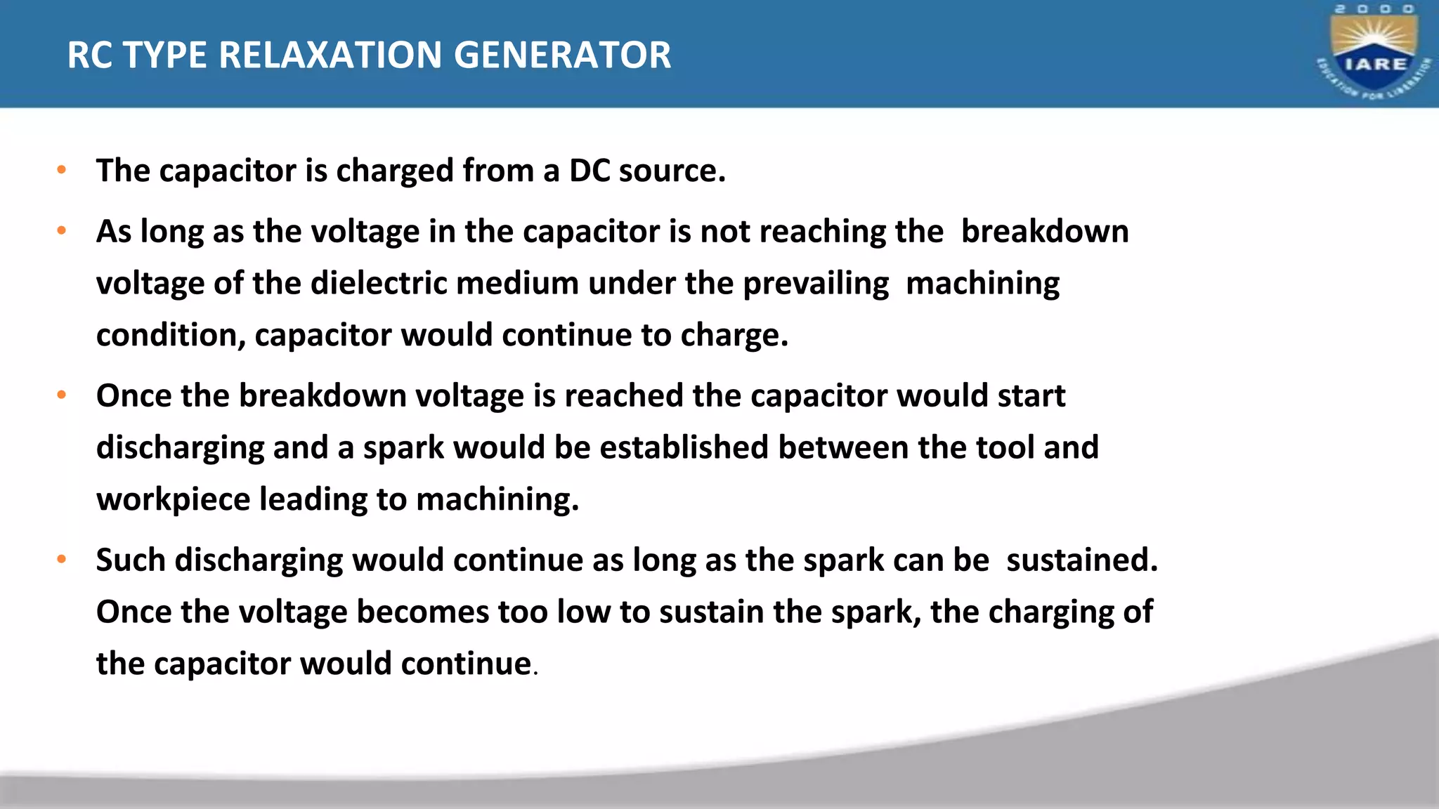 RC TYPE RELAXATION GENERATOR
• The capacitor is charged from a DC source.
• As long as the voltage in the capacitor is not reaching the breakdown
voltage of the dielectric medium under the prevailing machining
condition, capacitor would continue to charge.
• Once the breakdown voltage is reached the capacitor would start
discharging and a spark would be established between the tool and
workpiece leading to machining.
• Such discharging would continue as long as the spark can be sustained.
Once the voltage becomes too low to sustain the spark, the charging of
the capacitor would continue.
 