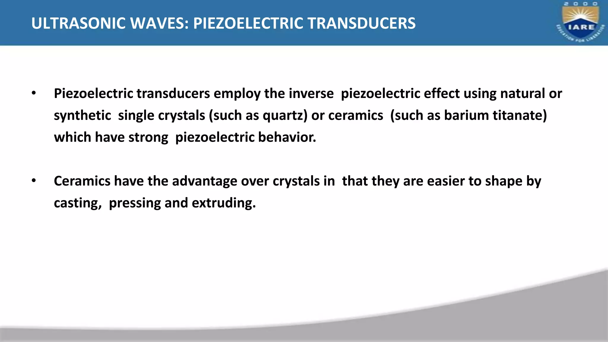 ULTRASONIC WAVES: PIEZOELECTRIC TRANSDUCERS
• Piezoelectric transducers employ the inverse piezoelectric effect using natural or
synthetic single crystals (such as quartz) or ceramics (such as barium titanate)
which have strong piezoelectric behavior.
• Ceramics have the advantage over crystals in that they are easier to shape by
casting, pressing and extruding.
 