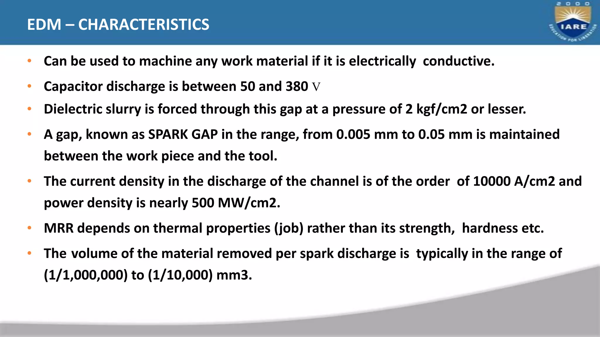 EDM – CHARACTERISTICS
• Can be used to machine any work material if it is electrically conductive.
• Capacitor discharge is between 50 and 380 V
• Dielectric slurry is forced through this gap at a pressure of 2 kgf/cm2 or lesser.
• A gap, known as SPARK GAP in the range, from 0.005 mm to 0.05 mm is maintained
between the work piece and the tool.
• The current density in the discharge of the channel is of the order of 10000 A/cm2 and
power density is nearly 500 MW/cm2.
• MRR depends on thermal properties (job) rather than its strength, hardness etc.
• The volume of the material removed per spark discharge is typically in the range of
(1/1,000,000) to (1/10,000) mm3.
 