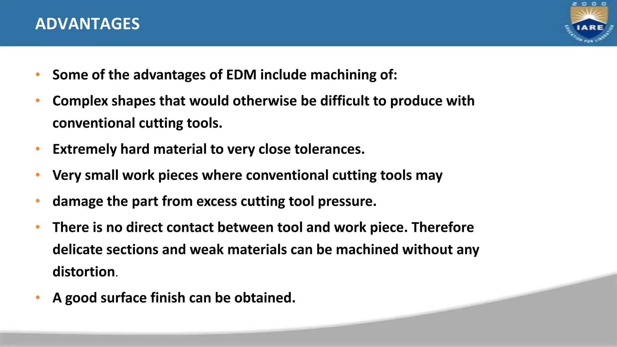ADVANTAGES
• Some of the advantages of EDM include machining of:
• Complex shapes that would otherwise be difficult to produce with
conventional cutting tools.
• Extremely hard material to very close tolerances.
• Very small work pieces where conventional cutting tools may
• damage the part from excess cutting tool pressure.
• There is no direct contact between tool and work piece. Therefore
delicate sections and weak materials can be machined without any
distortion.
• A good surface finish can be obtained.
 