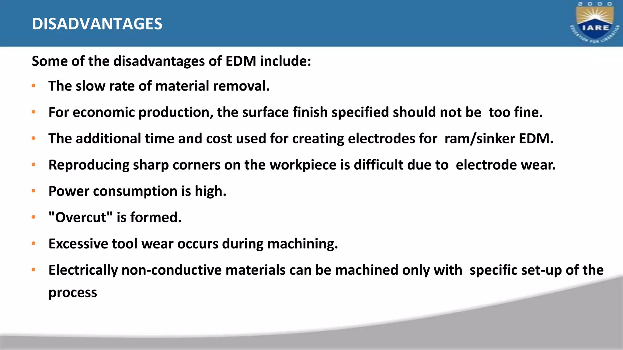 DISADVANTAGES
Some of the disadvantages of EDM include:
• The slow rate of material removal.
• For economic production, the surface finish specified should not be too fine.
• The additional time and cost used for creating electrodes for ram/sinker EDM.
• Reproducing sharp corners on the workpiece is difficult due to electrode wear.
• Power consumption is high.
• "Overcut" is formed.
• Excessive tool wear occurs during machining.
• Electrically non-conductive materials can be machined only with specific set-up of the
process
 