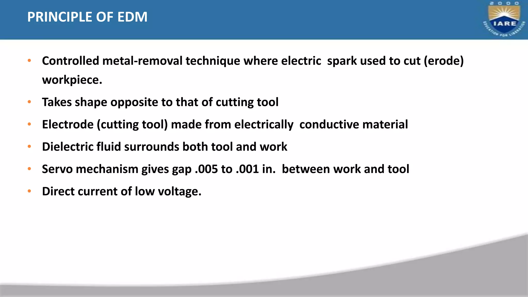 PRINCIPLE OF EDM
• Controlled metal-removal technique where electric spark used to cut (erode)
workpiece.
• Takes shape opposite to that of cutting tool
• Electrode (cutting tool) made from electrically conductive material
• Dielectric fluid surrounds both tool and work
• Servo mechanism gives gap .005 to .001 in. between work and tool
• Direct current of low voltage.
 
