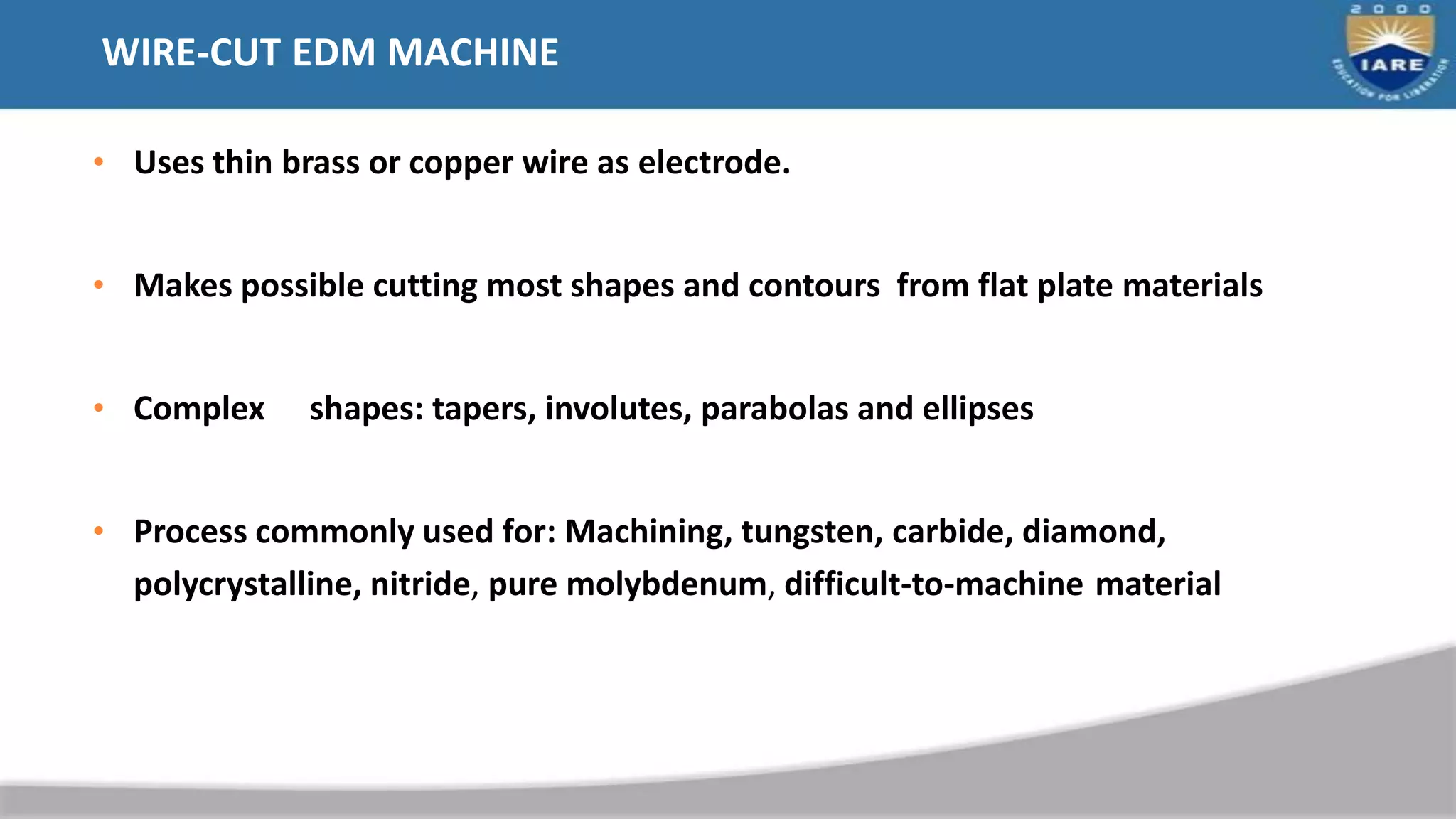 WIRE-CUT EDM MACHINE
• Uses thin brass or copper wire as electrode.
• Makes possible cutting most shapes and contours from flat plate materials
• Complex shapes: tapers, involutes, parabolas and ellipses
• Process commonly used for: Machining, tungsten, carbide, diamond,
polycrystalline, nitride, pure molybdenum, difficult-to-machine material
 