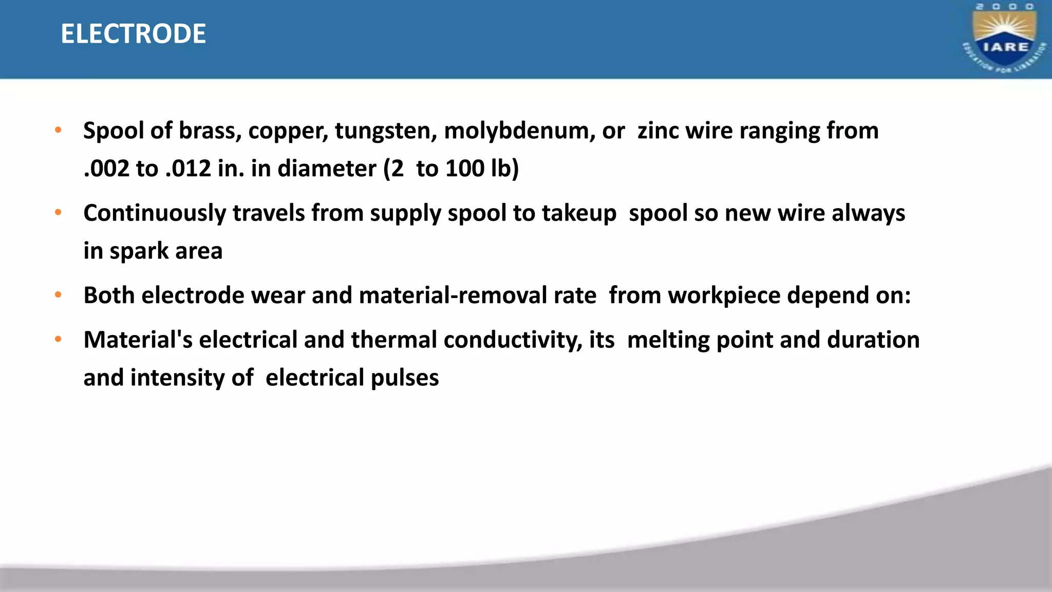 ELECTRODE
• Spool of brass, copper, tungsten, molybdenum, or zinc wire ranging from
.002 to .012 in. in diameter (2 to 100 lb)
• Continuously travels from supply spool to takeup spool so new wire always
in spark area
• Both electrode wear and material-removal rate from workpiece depend on:
• Material's electrical and thermal conductivity, its melting point and duration
and intensity of electrical pulses
 