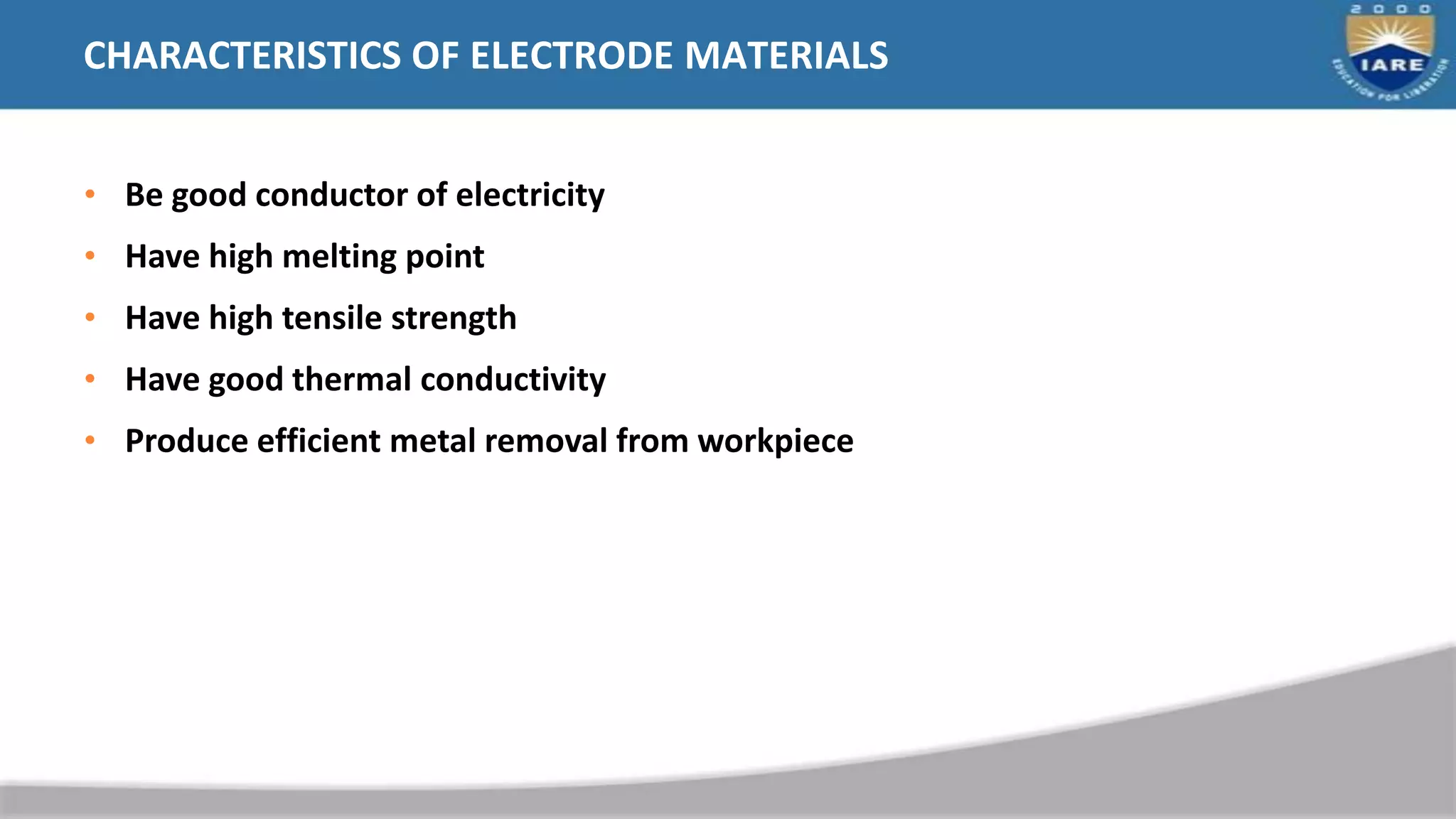 CHARACTERISTICS OF ELECTRODE MATERIALS
• Be good conductor of electricity
• Have high melting point
• Have high tensile strength
• Have good thermal conductivity
• Produce efficient metal removal from workpiece
 